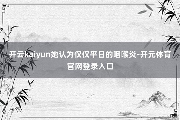 开云kaiyun她认为仅仅平日的咽喉炎-开元体育官网登录入口