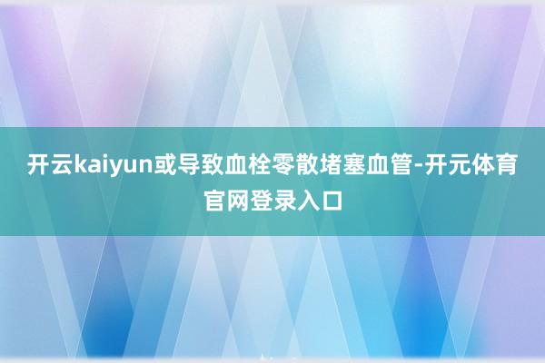 开云kaiyun或导致血栓零散堵塞血管-开元体育官网登录入口