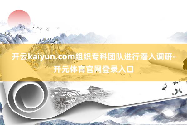 开云kaiyun.com组织专科团队进行潜入调研-开元体育官网登录入口