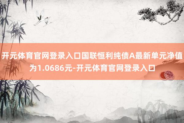 开元体育官网登录入口国联恒利纯债A最新单元净值为1.0686元-开元体育官网登录入口