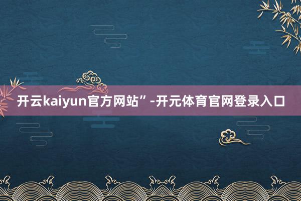 开云kaiyun官方网站”-开元体育官网登录入口