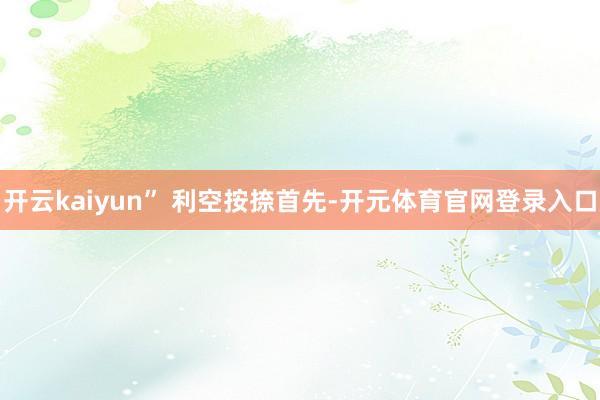 开云kaiyun” 　　利空按捺　　首先-开元体育官网登录入口
