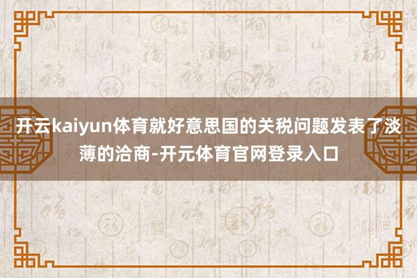 开云kaiyun体育就好意思国的关税问题发表了淡薄的洽商-开元体育官网登录入口