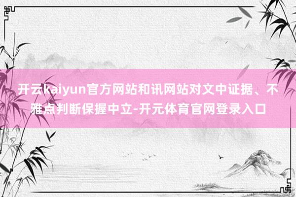 开云kaiyun官方网站和讯网站对文中证据、不雅点判断保握中立-开元体育官网登录入口