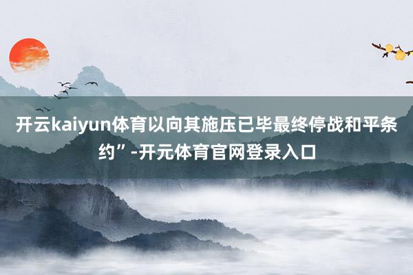 开云kaiyun体育以向其施压已毕最终停战和平条约”-开元体育官网登录入口