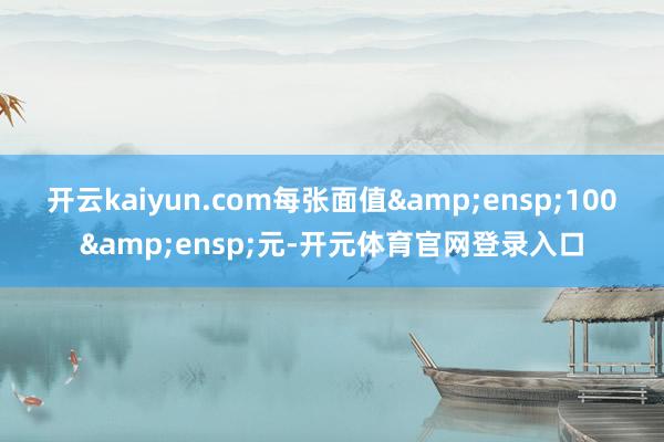 开云kaiyun.com每张面值&ensp;100&ensp;元-开元体育官网登录入口