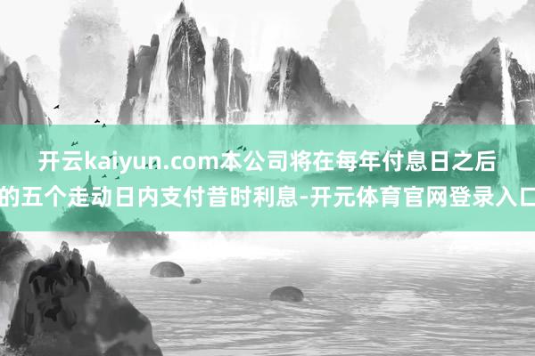开云kaiyun.com本公司将在每年付息日之后的五个走动日内支付昔时利息-开元体育官网登录入口
