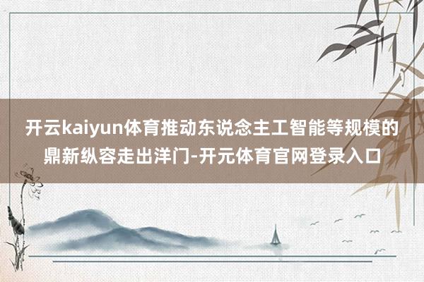 开云kaiyun体育推动东说念主工智能等规模的鼎新纵容走出洋门-开元体育官网登录入口