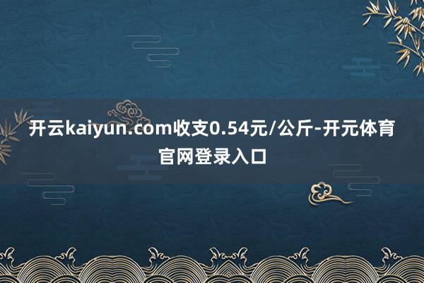 开云kaiyun.com收支0.54元/公斤-开元体育官网登录入口