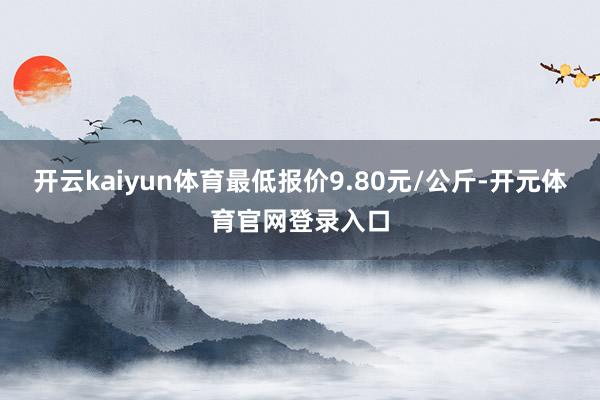 开云kaiyun体育最低报价9.80元/公斤-开元体育官网登录入口