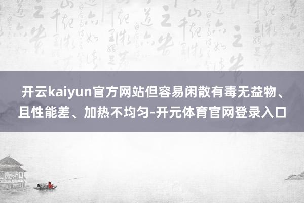 开云kaiyun官方网站但容易闲散有毒无益物、且性能差、加热不均匀-开元体育官网登录入口