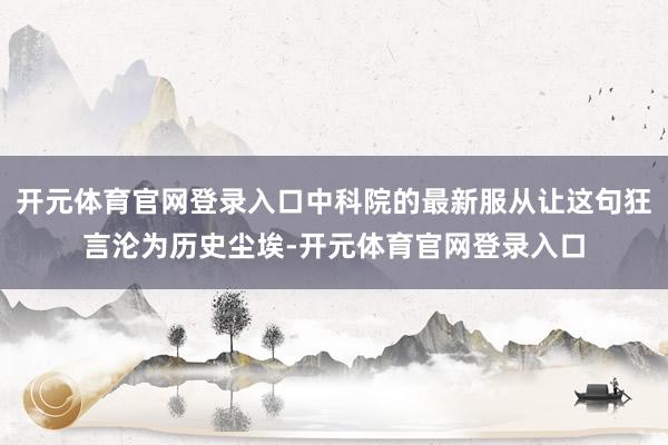 开元体育官网登录入口中科院的最新服从让这句狂言沦为历史尘埃-开元体育官网登录入口