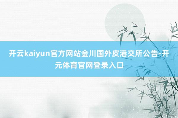 开云kaiyun官方网站金川国外皮港交所公告-开元体育官网登录入口