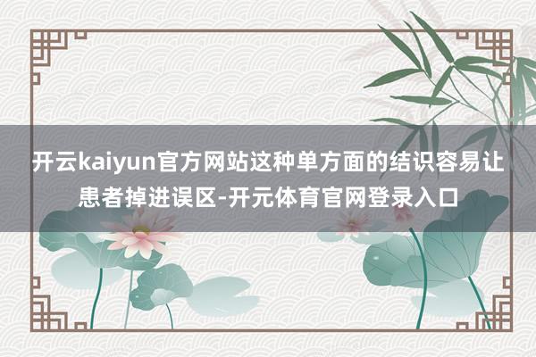 开云kaiyun官方网站这种单方面的结识容易让患者掉进误区-开元体育官网登录入口