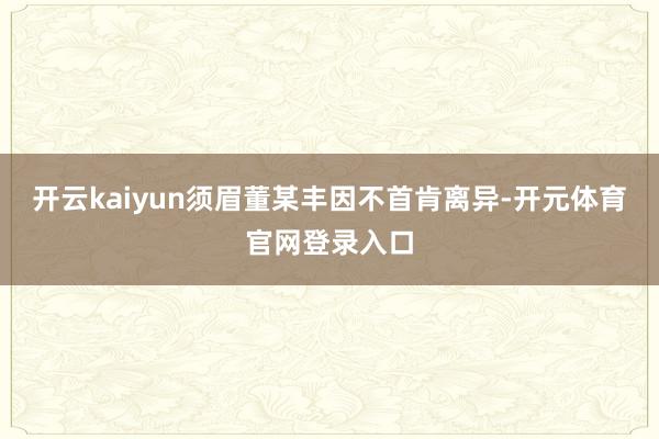 开云kaiyun须眉董某丰因不首肯离异-开元体育官网登录入口