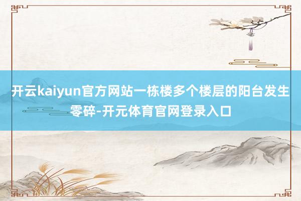 开云kaiyun官方网站一栋楼多个楼层的阳台发生零碎-开元体育官网登录入口
