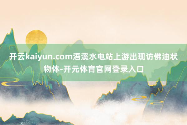 开云kaiyun.com浯溪水电站上游出现访佛油状物体-开元体育官网登录入口