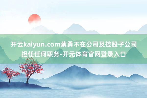开云kaiyun.com蔡勇不在公司及控股子公司担任任何职务-开元体育官网登录入口