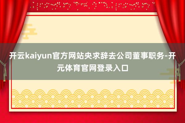开云kaiyun官方网站央求辞去公司董事职务-开元体育官网登录入口