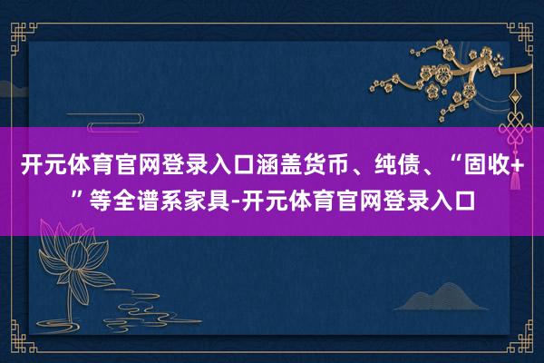 开元体育官网登录入口涵盖货币、纯债、“固收+”等全谱系家具-开元体育官网登录入口