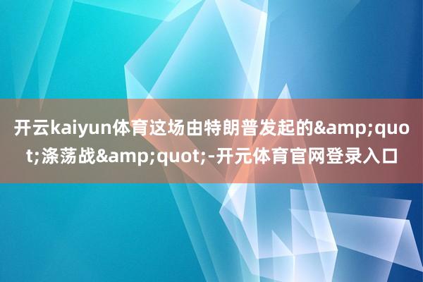 开云kaiyun体育这场由特朗普发起的&quot;涤荡战&quot;-开元体育官网登录入口