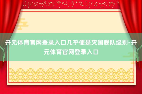 开元体育官网登录入口几乎便是灭国舰队级别-开元体育官网登录入口