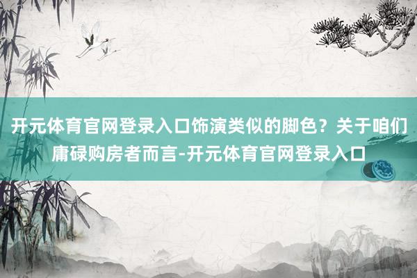 开元体育官网登录入口饰演类似的脚色？关于咱们庸碌购房者而言-开元体育官网登录入口