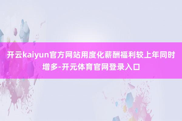 开云kaiyun官方网站用度化薪酬福利较上年同时增多-开元体育官网登录入口