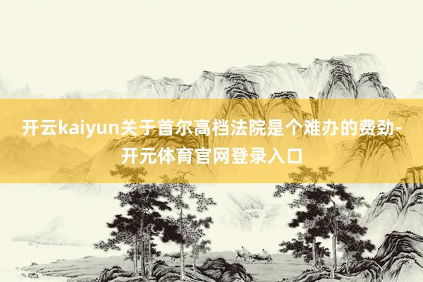 开云kaiyun关于首尔高档法院是个难办的费劲-开元体育官网登录入口