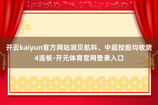 开云kaiyun官方网站润贝航科、中超控股均收货4连板-开元体育官网登录入口