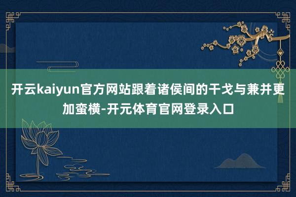 开云kaiyun官方网站跟着诸侯间的干戈与兼并更加蛮横-开元体育官网登录入口