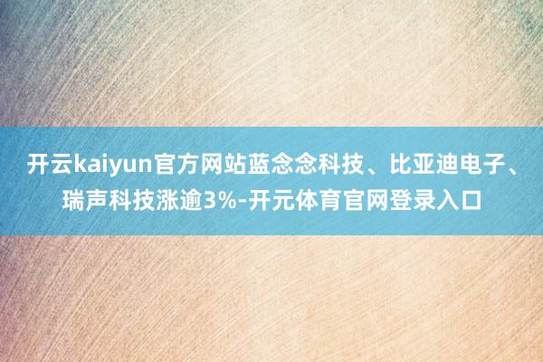 开云kaiyun官方网站蓝念念科技、比亚迪电子、瑞声科技涨逾3%-开元体育官网登录入口