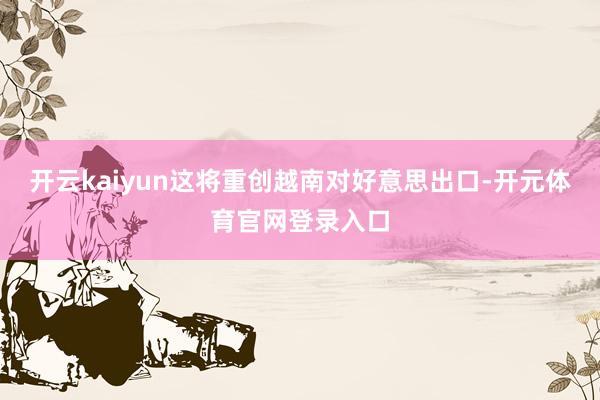 开云kaiyun这将重创越南对好意思出口-开元体育官网登录入口