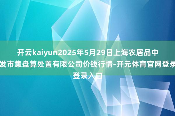 开云kaiyun2025年5月29日上海农居品中心批发市集盘算处置有限公司价钱行情-开元体育官网登录入口