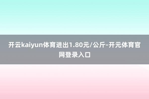 开云kaiyun体育进出1.80元/公斤-开元体育官网登录入口
