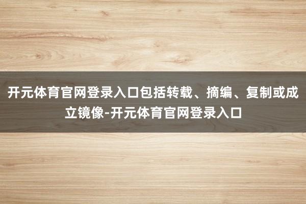 开元体育官网登录入口包括转载、摘编、复制或成立镜像-开元体育官网登录入口
