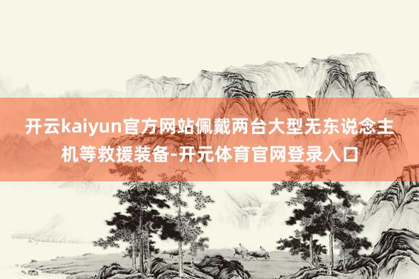 开云kaiyun官方网站佩戴两台大型无东说念主机等救援装备-开元体育官网登录入口