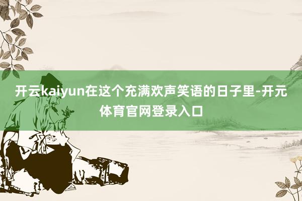 开云kaiyun在这个充满欢声笑语的日子里-开元体育官网登录入口