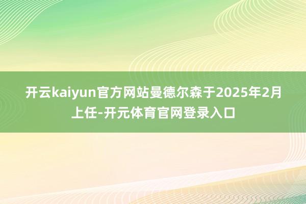 开云kaiyun官方网站　　曼德尔森于2025年2月上任-开元体育官网登录入口