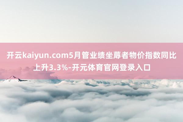 开云kaiyun.com5月管业绩坐蓐者物价指数同比上升3.3%-开元体育官网登录入口