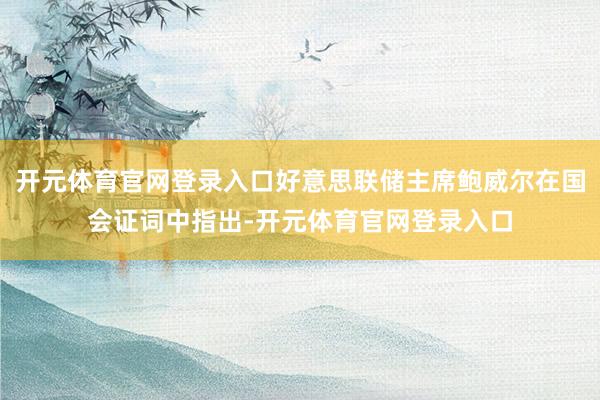 开元体育官网登录入口好意思联储主席鲍威尔在国会证词中指出-开元体育官网登录入口