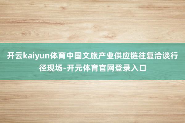 开云kaiyun体育中国文旅产业供应链往复洽谈行径现场-开元体育官网登录入口