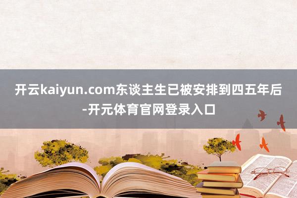 开云kaiyun.com东谈主生已被安排到四五年后-开元体育官网登录入口
