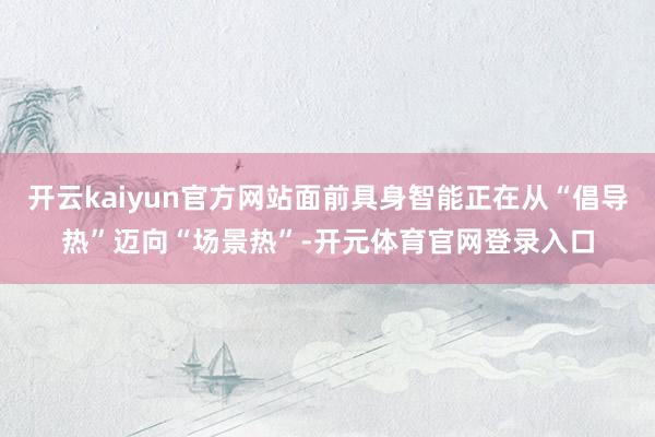开云kaiyun官方网站面前具身智能正在从“倡导热”迈向“场景热”-开元体育官网登录入口