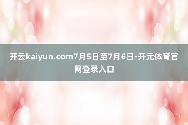 开云kaiyun.com　　7月5日至7月6日-开元体育官网登录入口