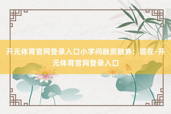 开元体育官网登录入口小学问融资融券：现在-开元体育官网登录入口