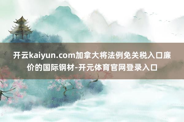 开云kaiyun.com加拿大将法例免关税入口廉价的国际钢材-开元体育官网登录入口