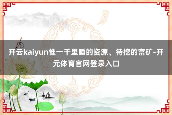 开云kaiyun惟一千里睡的资源、待挖的富矿-开元体育官网登录入口