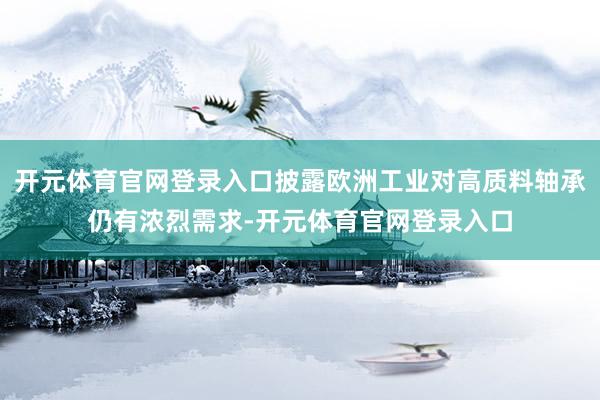 开元体育官网登录入口披露欧洲工业对高质料轴承仍有浓烈需求-开元体育官网登录入口
