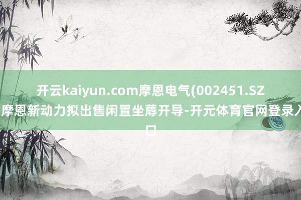 开云kaiyun.com摩恩电气(002451.SZ)：摩恩新动力拟出售闲置坐蓐开导-开元体育官网登录入口